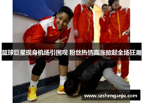 篮球巨星现身机场引围观 粉丝热情高涨掀起全场狂潮