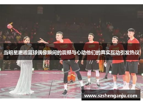 当明星邂逅篮球偶像瞬间的震撼与心动他们的真实互动引发热议